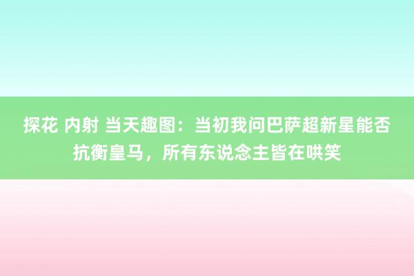 探花 内射 当天趣图：当初我问巴萨超新星能否抗衡皇马，所有东说念主皆在哄笑