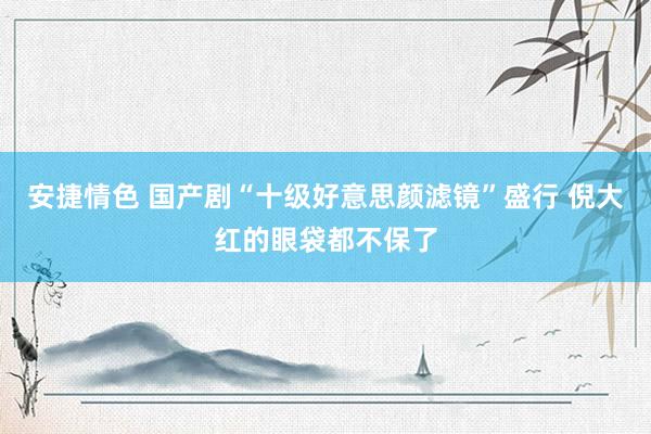 安捷情色 国产剧“十级好意思颜滤镜”盛行 倪大红的眼袋都不保了