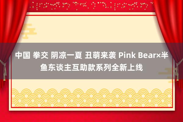 中国 拳交 阴凉一夏 丑萌来袭 Pink Bear×半鱼东谈主互助款系列全新上线