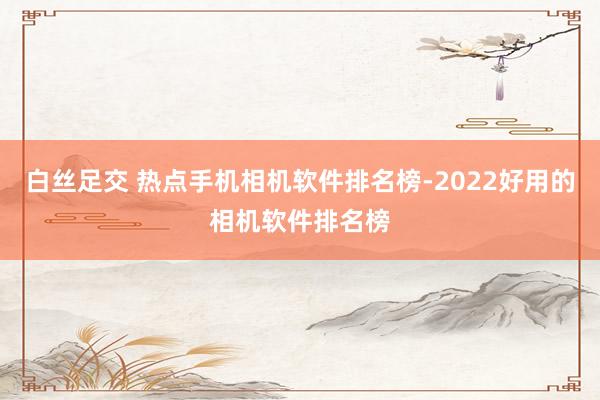 白丝足交 热点手机相机软件排名榜-2022好用的相机软件排名榜