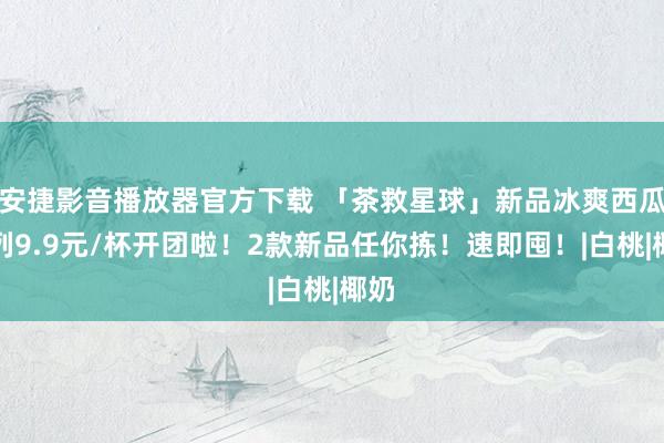 安捷影音播放器官方下载 「茶救星球」新品冰爽西瓜系列9.9元/杯开团啦！2款新品任你拣！速即囤！|白桃|椰奶