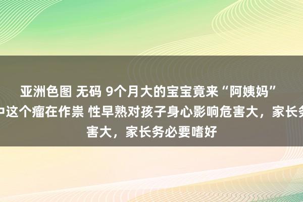 亚洲色图 无码 9个月大的宝宝竟来“阿姨妈” 蓝本是脑中这个瘤在作祟 性早熟对孩子身心影响危害大，家长务必要嗜好