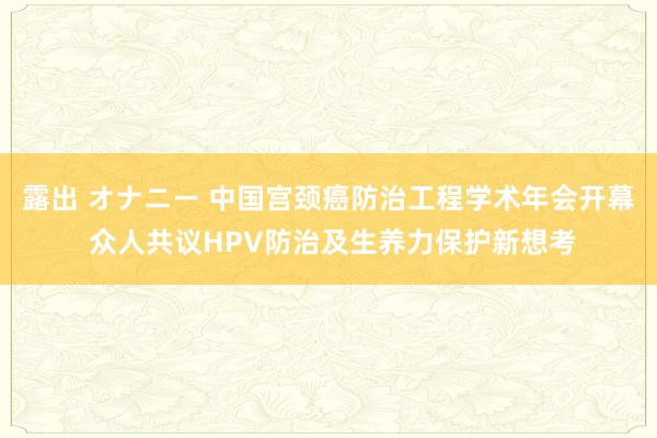 露出 オナニー 中国宫颈癌防治工程学术年会开幕 众人共议HPV防治及生养力保护新想考