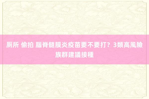 厕所 偷拍 腦脊髓膜炎疫苗要不要打？3類高風險族群建議接種