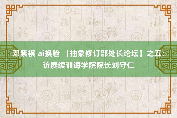 邓紫棋 ai换脸 【抽象修订部处长论坛】之五：访赓续训诲学院院长刘守仁