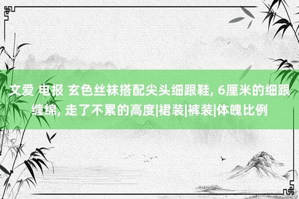 文爱 电报 玄色丝袜搭配尖头细跟鞋， 6厘米的细跟缠绵， 走了不累的高度|裙装|裤装|体魄比例