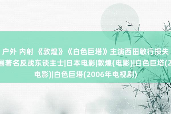 户外 内射 《敦煌》《白色巨塔》主演西田敏行损失，是日本影视圈著名反战东谈主士|日本电影|敦煌(电影)|白色巨塔(2006年电视剧)