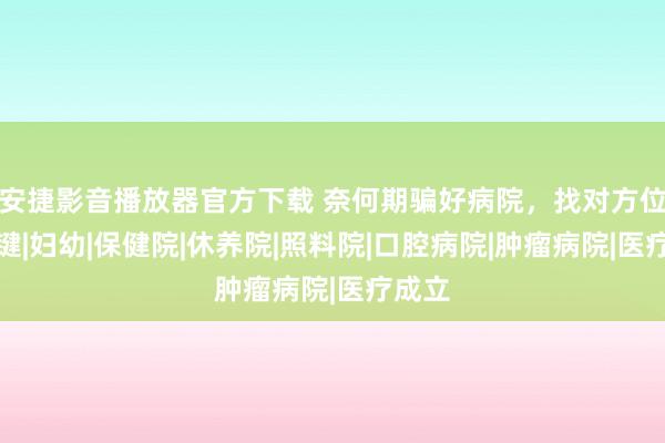 安捷影音播放器官方下载 奈何期骗好病院，找对方位最关键|妇幼|保健院|休养院|照料院|口腔病院|肿瘤病院|医疗成立