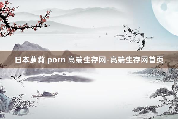 日本萝莉 porn 高端生存网-高端生存网首页