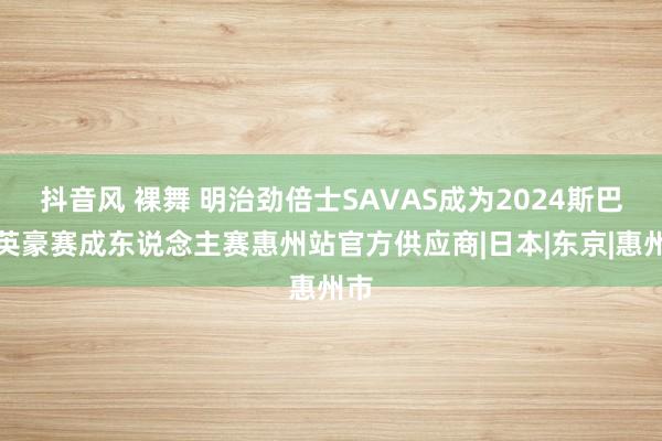 抖音风 裸舞 明治劲倍士SAVAS成为2024斯巴达英豪赛成东说念主赛惠州站官方供应商|日本|东京|惠州市