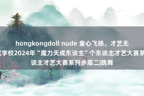 hongkongdoll nude 童心飞扬，才艺无界 ——星耀天成学校2024年“魔力天成东谈主”个东谈主才艺大赛系列步履二|跳舞