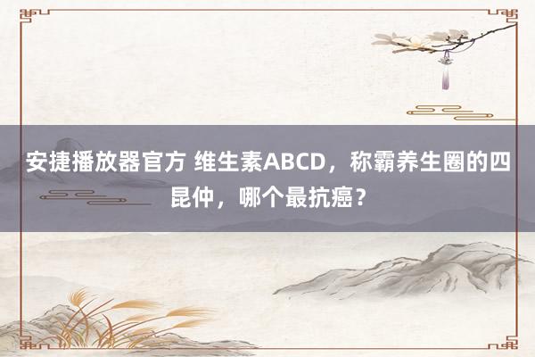 安捷播放器官方 维生素ABCD，称霸养生圈的四昆仲，哪个最抗癌？