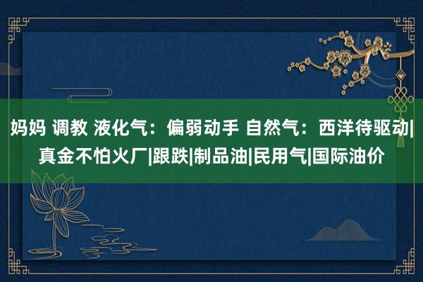 妈妈 调教 液化气：偏弱动手 自然气：西洋待驱动|真金不怕火厂|跟跌|制品油|民用气|国际油价