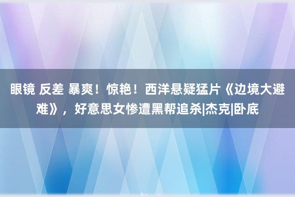 眼镜 反差 暴爽！惊艳！西洋悬疑猛片《边境大避难》，好意思女惨遭黑帮追杀|杰克|卧底