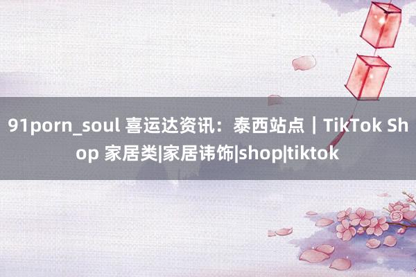 91porn_soul 喜运达资讯：泰西站点｜TikTok Shop 家居类|家居讳饰|shop|tiktok