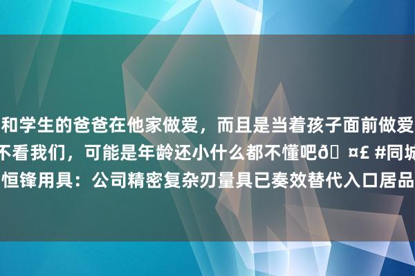 和学生的爸爸在他家做爱，而且是当着孩子面前做爱，太刺激了，孩子完全不看我们，可能是年龄还小什么都不懂吧🤣 #同城 #文爱 #自慰 恒锋用具：公司精密复杂刃量具已奏效替代入口居品并出口至泰西等地|螺纹|齿轮|刀具|铣刀