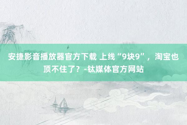 安捷影音播放器官方下载 上线“9块9”，淘宝也顶不住了？-钛媒体官方网站