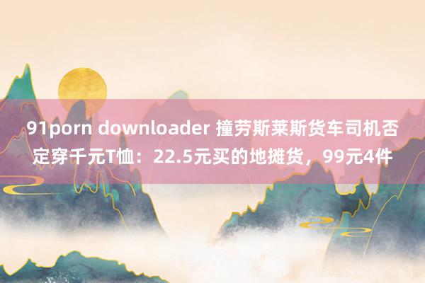 91porn downloader 撞劳斯莱斯货车司机否定穿千元T恤：22.5元买的地摊货，99元4件