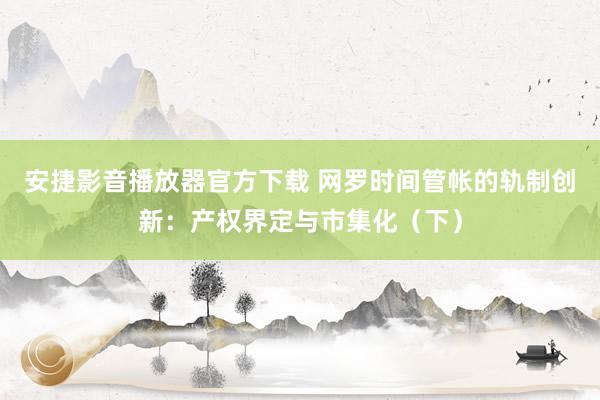 安捷影音播放器官方下载 网罗时间管帐的轨制创新：产权界定与市集化（下）