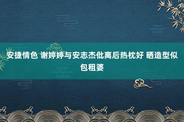 安捷情色 谢婷婷与安志杰仳离后热枕好 晒造型似包租婆