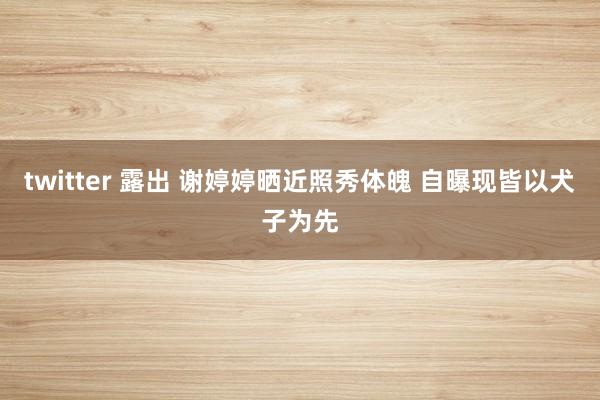 twitter 露出 谢婷婷晒近照秀体魄 自曝现皆以犬子为先