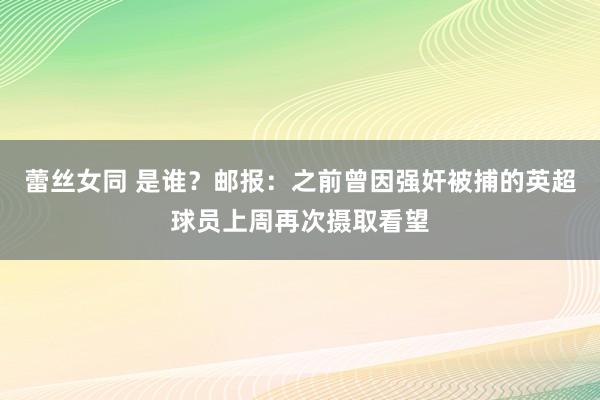 蕾丝女同 是谁？邮报：之前曾因强奸被捕的英超球员上周再次摄取看望