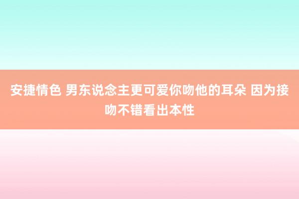 安捷情色 男东说念主更可爱你吻他的耳朵 因为接吻不错看出本性