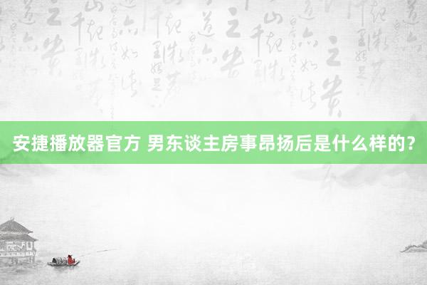 安捷播放器官方 男东谈主房事昂扬后是什么样的？