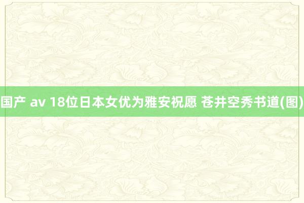 国产 av 18位日本女优为雅安祝愿 苍井空秀书道(图)