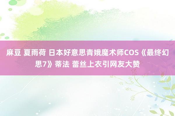 麻豆 夏雨荷 日本好意思青娥魔术师COS《最终幻思7》蒂法 蕾丝上衣引网友大赞