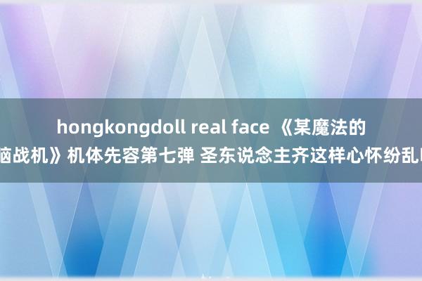 hongkongdoll real face 《某魔法的电脑战机》机体先容第七弹 圣东说念主齐这样心怀纷乱吗？