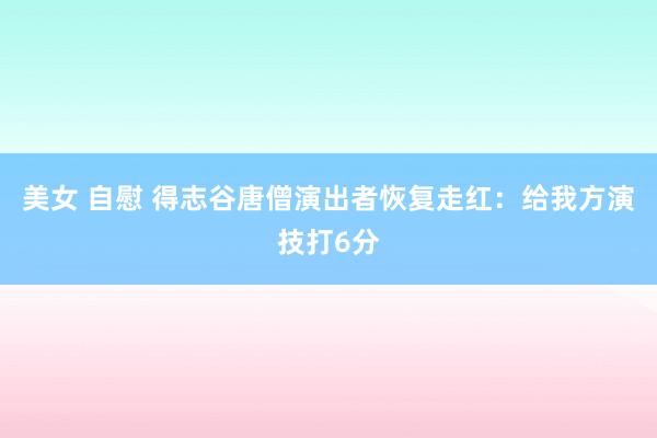 美女 自慰 得志谷唐僧演出者恢复走红：给我方演技打6分