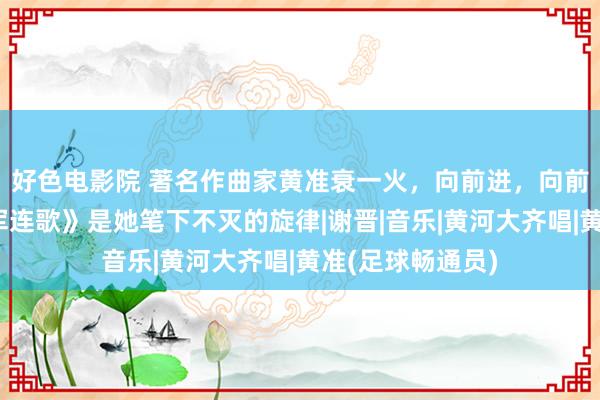 好色电影院 著名作曲家黄准衰一火，向前进，向前进……《娘子军连歌》是她笔下不灭的旋律|谢晋|音乐|黄河大齐唱|黄准(足球畅通员)