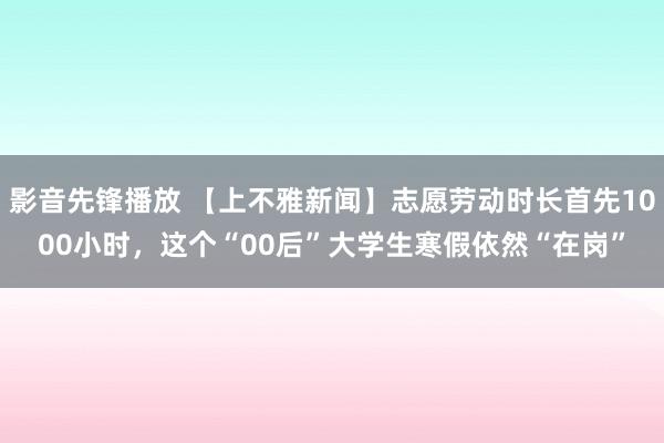 影音先锋播放 【上不雅新闻】志愿劳动时长首先1000小时，这个“00后”大学生寒假依然“在岗”