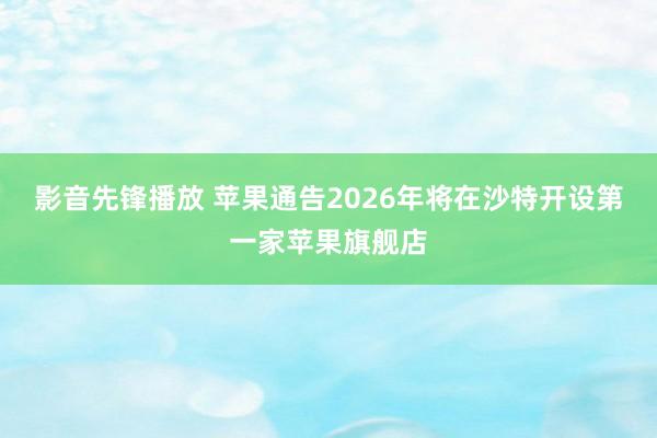 影音先锋播放 苹果通告2026年将在沙特开设第一家苹果旗舰店