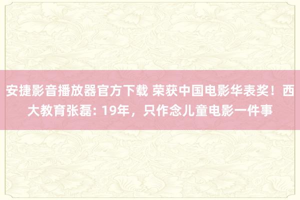 安捷影音播放器官方下载 荣获中国电影华表奖！西大教育张磊: 19年，只作念儿童电影一件事