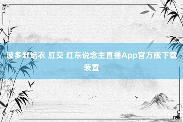 波多野结衣 肛交 红东说念主直播App官方版下载装置