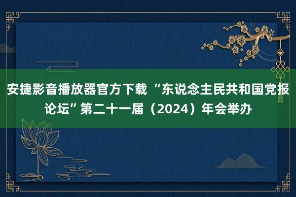 安捷影音播放器官方下载 “东说念主民共和国党报论坛”第二十一届（2024）年会举办