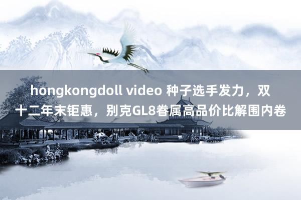 hongkongdoll video 种子选手发力，双十二年末钜惠，别克GL8眷属高品价比解围内卷