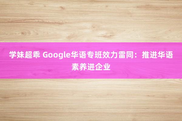 学妹超乖 Google华语专班效力雷同：推进华语素养进企业