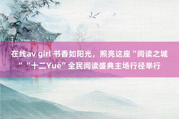 在线av girl 书香如阳光，照亮这座“阅读之城”“十二Yuè”全民阅读盛典主场行径举行