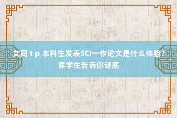 女同 t p 本科生发表SCI一作论文是什么体验？医学生告诉你谜底