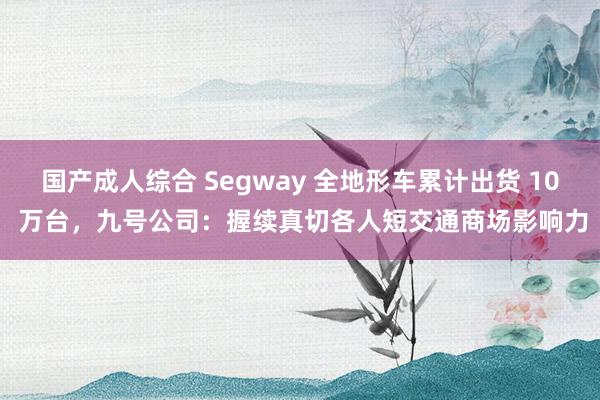 国产成人综合 Segway 全地形车累计出货 10 万台，九号公司：握续真切各人短交通商场影响力