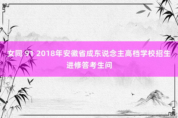 女同 91 2018年安徽省成东说念主高档学校招生进修答考生问